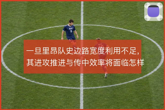 一旦里昂队史边路宽度利用不足,其进攻推进与传中效率将面临怎样的取舍