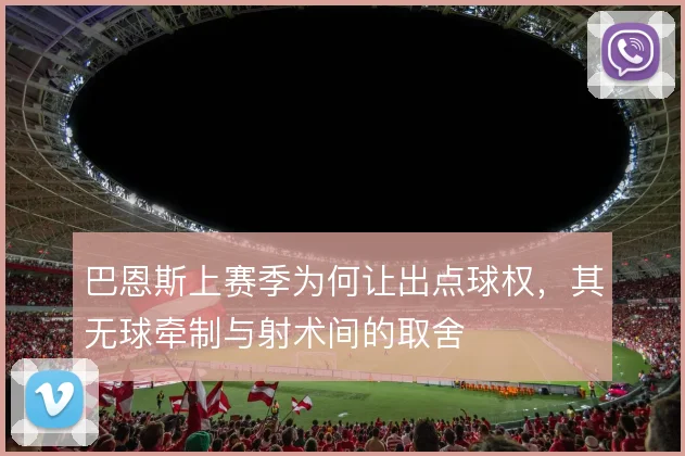 巴恩斯上赛季为何让出点球权,其无球牵制与射术间的取舍