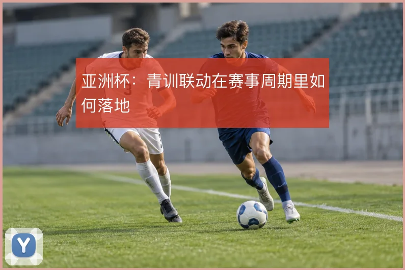 亚洲杯：青训联动在赛事周期里如何落地