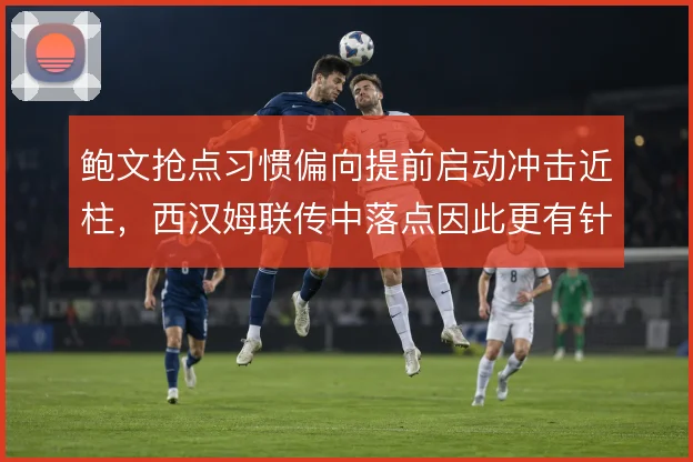 鲍文抢点习惯偏向提前启动冲击近柱,西汉姆联传中落点因此更有针对性