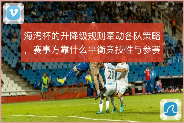 海湾杯的升降级规则牵动各队策略,赛事方靠什么平衡竞技性与参赛积极性