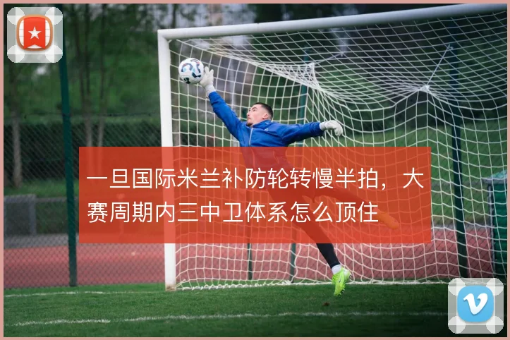 一旦国际米兰补防轮转慢半拍,大赛周期内三中卫体系怎么顶住
