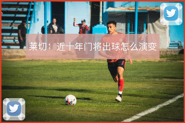 莱切：近十年门将出球怎么演变