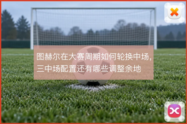 图赫尔在大赛周期如何轮换中场,三中场配置还有哪些调整余地