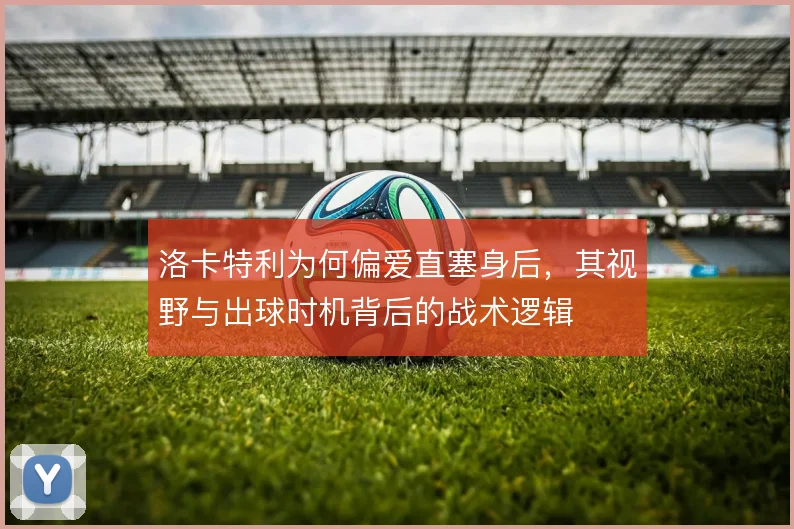 洛卡特利为何偏爱直塞身后，其视野与出球时机背后的战术逻辑