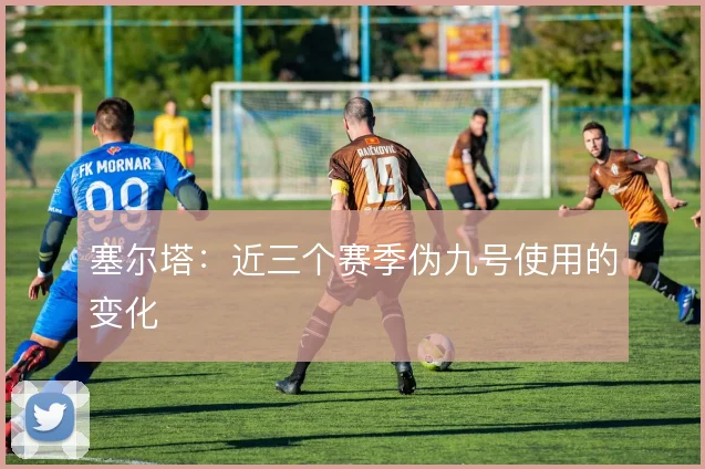 塞尔塔：近三个赛季伪九号使用的变化