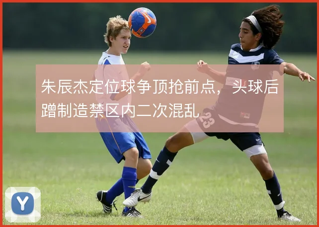 朱辰杰定位球争顶抢前点，头球后蹭制造禁区内二次混乱