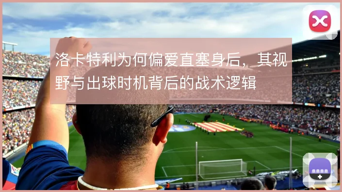 洛卡特利为何偏爱直塞身后，其视野与出球时机背后的战术逻辑