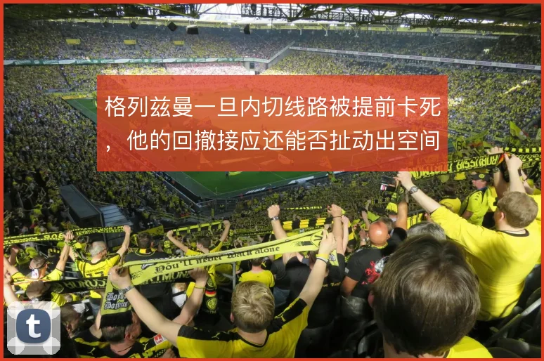 格列兹曼一旦内切线路被提前卡死,他的回撤接应还能否扯动出空间